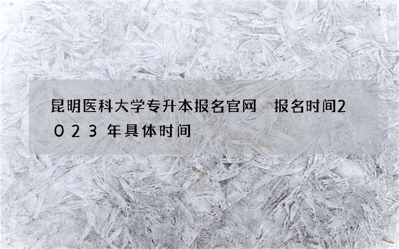 昆明医科大学专升本报名官网 报名时间2023年具体时间